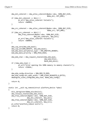 [ 405 ]
Chapter 9 Linux DMA in Device Drivers
[ 405 ]
dma_dst_coherent = dma_alloc_coherent(&pdev->dev, SDMA_BUF_SIZE,
					 &dma_dst, GFP_DMA);
if (dma_dst_coherent == NULL) {
		 pr_err("dma_alloc_coherent failedn");
		 return -ENOMEM;
}
dma_src_coherent = dma_alloc_coherent(&pdev->dev, SDMA_BUF_SIZE,
						 &dma_src, GFP_DMA);
if (dma_src_coherent == NULL) {
		 dma_free_coherent(&pdev->dev, SDMA_BUF_SIZE,
				 dma_dst_coherent, dma_dst);
		 pr_err("dma_alloc_coherent failedn");
		 return -ENOMEM;
}
dma_cap_zero(dma_m2m_mask);
dma_cap_set(DMA_MEMCPY, dma_m2m_mask);
m2m_dma_data.peripheral_type = IMX_DMATYPE_MEMORY;
m2m_dma_data.priority = DMA_PRIO_HIGH;
dma_m2m_chan = dma_request_channel(dma_m2m_mask,
				 dma_m2m_filter,
&m2m_dma_data);
if (!dma_m2m_chan) {
		 pr_err("Error opening the SDMA memory to memory channeln");
		 return -EINVAL;
}
dma_m2m_config.direction = DMA_MEM_TO_MEM;
dma_m2m_config.dst_addr_width = DMA_SLAVE_BUSWIDTH_4_BYTES;
dmaengine_slave_config(dma_m2m_chan, &dma_m2m_config);
return 0;
}
static int __exit my_remove(struct platform_device *pdev)
{
misc_deregister(&dma_miscdevice);
dma_release_channel(dma_m2m_chan);
dma_free_coherent(&pdev->dev, SDMA_BUF_SIZE,
			 dma_dst_coherent, dma_dst);
dma_free_coherent(&pdev->dev, SDMA_BUF_SIZE,
			 dma_src_coherent, dma_src);
pr_info("platform_remove exitn");
return 0;
}
 