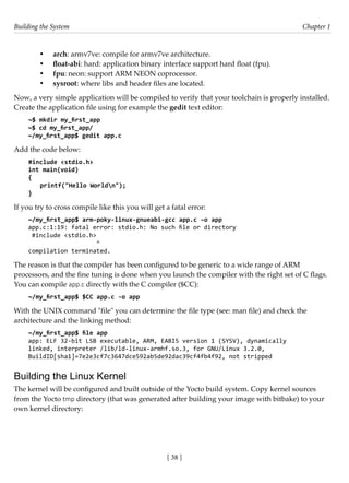 Building the System Chapter 1
[ 38 ]
• arch: armv7ve: compile for armv7ve architecture.
• float-abi: hard: application binary interface support hard float (fpu).
• fpu: neon: support ARM NEON coprocessor.
• sysroot: where libs and header files are located.
Now, a very simple application will be compiled to verify that your toolchain is properly installed.
Create the application file using for example the gedit text editor:
~$ mkdir my_first_app
~$ cd my_first_app/
~/my_first_app$ gedit app.c
Add the code below:
#include <stdio.h>
int main(void)
{
printf("Hello Worldn");
}
If you try to cross compile like this you will get a fatal error:
~/my_first_app$ arm-poky-linux-gnueabi-gcc app.c –o app
app.c:1:19: fatal error: stdio.h: No such file or directory
#include <stdio.h>
^
compilation terminated.
The reason is that the compiler has been configured to be generic to a wide range of ARM
processors, and the fine tuning is done when you launch the compiler with the right set of C flags.
You can compile app.c directly with the C compiler ($CC):
~/my_first_app$ $CC app.c -o app
With the UNIX command "file" you can determine the file type (see: man file) and check the
architecture and the linking method:
~/my_first_app$ file app
app: ELF 32-bit LSB executable, ARM, EABI5 version 1 (SYSV), dynamically
linked, interpreter /lib/ld-linux-armhf.so.3, for GNU/Linux 3.2.0,
BuildID[sha1]=7e2e3cf7c3647dce592ab5de92dac39cf4fb4f92, not stripped
Building the Linux Kernel
The kernel will be configured and built outside of the Yocto build system. Copy kernel sources
from the Yocto tmp directory (that was generated after building your image with bitbake) to your
own kernel directory:
 