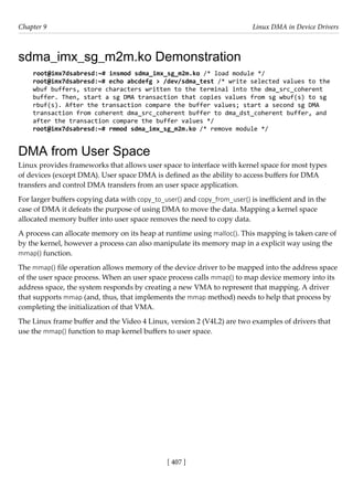 [ 407 ]
Chapter 9 Linux DMA in Device Drivers
[ 407 ]
sdma_imx_sg_m2m.ko Demonstration
root@imx7dsabresd:~# insmod sdma_imx_sg_m2m.ko /* load module */
root@imx7dsabresd:~# echo abcdefg > /dev/sdma_test /* write selected values to the
wbuf buffers, store characters written to the terminal into the dma_src_coherent
buffer. Then, start a sg DMA transaction that copies values from sg wbuf(s) to sg
rbuf(s). After the transaction compare the buffer values; start a second sg DMA
transaction from coherent dma_src_coherent buffer to dma_dst_coherent buffer, and
after the transaction compare the buffer values */
root@imx7dsabresd:~# rmmod sdma_imx_sg_m2m.ko /* remove module */
DMA from User Space
Linux provides frameworks that allows user space to interface with kernel space for most types
of devices (except DMA). User space DMA is defined as the ability to access buffers for DMA
transfers and control DMA transfers from an user space application.
For larger buffers copying data with copy_to_user() and copy_from_user() is inefficient and in the
case of DMA it defeats the purpose of using DMA to move the data. Mapping a kernel space
allocated memory buffer into user space removes the need to copy data.
A process can allocate memory on its heap at runtime using malloc(). This mapping is taken care of
by the kernel, however a process can also manipulate its memory map in a explicit way using the
mmap() function.
The mmap() file operation allows memory of the device driver to be mapped into the address space
of the user space process. When an user space process calls mmap() to map device memory into its
address space, the system responds by creating a new VMA to represent that mapping. A driver
that supports mmap (and, thus, that implements the mmap method) needs to help that process by
completing the initialization of that VMA.
The Linux frame buffer and the Video 4 Linux, version 2 (V4L2) are two examples of drivers that
use the mmap() function to map kernel buffers to user space.
 