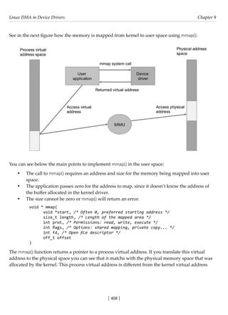 Linux DMA in Device Drivers Chapter 9
[ 408 ]
See in the next figure how the memory is mapped from kernel to user space using mmap():
You can see below the main points to implement mmap() in the user space:
• The call to mmap() requires an address and size for the memory being mapped into user
space.
• The application passes zero for the address to map, since it doesn’t know the address of
the buffer allocated in the kernel driver.
• The size cannot be zero or mmap() will return an error.
void * mmap(
void *start, /* Often 0, preferred starting address */
size_t length, /* Length of the mapped area */
int prot, /* Permissions: read, write, execute */
int flags, /* Options: shared mapping, private copy... */
int fd, /* Open file descriptor */
off_t offset
)
The mmap() function returns a pointer to a process virtual address. If you translate this virtual
address to the physical space you can see that it matchs with the physical memory space that was
allocated by the kernel. This process virtual address is different from the kernel virtual address
 