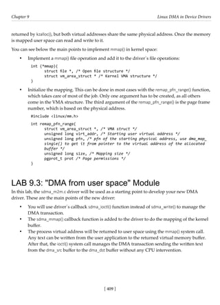 [ 409 ]
Chapter 9 Linux DMA in Device Drivers
[ 409 ]
returned by kzalloc(), but both virtual addresses share the same physical address. Once the memory
is mapped user space can read and write to it.
You can see below the main points to implement mmap() in kernel space:
• Implement a mmap() file operation and add it to the driver´s file operations:
int (*mmap)(
struct file *, /* Open file structure */
struct vm_area_struct * /* Kernel VMA structure */
)
• Initialize the mapping. This can be done in most cases with the remap_pfn_range() function,
which takes care of most of the job. Only one argument has to be created, as all others
come in the VMA structure. The third argument of the remap_pfn_range() is the page frame
number, which is based on the physical address.
#include <linux/mm.h>
int remap_pfn_range(
struct vm_area_struct *, /* VMA struct */
unsigned long virt_addr, /* Starting user virtual address */
unsigned long pfn, /* pfn of the starting physical address, use dma_map_
single() to get it from pointer to the virtual address of the allocated
buffer */
unsigned long size, /* Mapping size */
pgprot_t prot /* Page permissions */
)
LAB 9.3: "DMA from user space" Module
In this lab, the sdma_m2m.c driver will be used as a starting point to develop your new DMA
driver. These are the main points of the new driver:
• You will use driver´s callback sdma_ioctl() function instead of sdma_write() to manage the
DMA transaction.
• The sdma_mmap() callback function is added to the driver to do the mapping of the kernel
buffer.
• The process virtual address will be returned to user space using the mmap() system call.
Any text can be written from the user application to the returned virtual memory buffer.
After that, the ioctl() system call manages the DMA transaction sending the written text
from the dma_src buffer to the dma_dst buffer without any CPU intervention.
 