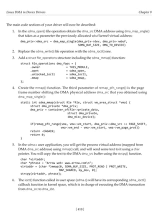 Linux DMA in Device Drivers Chapter 9
[ 410 ]
The main code sections of your driver will now be described:
1. In the sdma_open() file operation obtain the dma_src DMA address using dma_map_single()
that takes as a parameter the previously allocated wbuf kernel virtual address:
dma_priv->dma_src = dma_map_single(dma_priv->dev, dma_priv->wbuf,
					 SDMA_BUF_SIZE, DMA_TO_DEVICE)
2. Replace the sdma_write() file operation with the sdma_ioctl() one.
3. Add a struct file_operations structure including the sdma_mmap() function:
struct file_operations dma_fops = {
.owner 			 = THIS_MODULE,
.open 			 = sdma_open,
.unlocked_ioctl = sdma_ioctl,
.mmap		 = sdma_mmap,
};
4. Create the mmap() function. The third parameter of remap_pfn_range() is the page
frame number shifting the DMA physical address dma_src that you obtained using
dma_map_single():
static int sdma_mmap(struct file *file, struct vm_area_struct *vma) {
struct dma_private *dma_priv;
dma_priv = container_of(file->private_data,
			 struct dma_private,
dma_misc_device);
if(remap_pfn_range(vma, vma->vm_start, dma_priv->dma_src >> PAGE_SHIFT,
			 vma->vm_end - vma->vm_start, vma->vm_page_prot))
return -EAGAIN;
return 0;
}
5. In the sdma.c user application, you will get the process virtual address (mapped from
DMA dma_src address) using mmap() call, and will send some text to it using a char
pointer. You will copy the text to the DMA dma_src buffer using the strcpy() function.
char *virtaddr;
char *phrase = "Arrow web: www.arrow.comn";
virtaddr = (char *)mmap(0, SDMA_BUF_SIZE, PROT_READ | PROT_WRITE,
			 MAP_SHARED, my_dev, 0);
strcpy(virtaddr, phrase);
6. The ioctl() function called in user space (sdma.c) will have its corresponding sdma_ioctl()
callback function in kernel space, which is in charge of executing the DMA transaction
from dma_src to dma_dst.
 