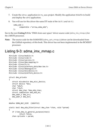 [ 411 ]
Chapter 9 Linux DMA in Device Drivers
[ 411 ]
7. Create the sdma.c application in my_apps project. Modify the application Makefile to build
and deploy the sdma application.
8. You will use for this driver the same DT node of the lab 9.1 and lab 9.2.
sdma_m2m {
compatible ="arrow,sdma_m2m";
};
See in the next Listing 9-3 the "DMA from user space" driver source code (sdma_imx_mmap.c) for
the i.MX7D processor.
Note: The source code for the SAMA5D2 (sdma_sam_mmap.c) driver can be downloaded from
the GitHub repository of this book. This driver has not been implemented in the BCM2837
processor.
Listing 9-3: sdma_imx_mmap.c
#include <linux/module.h>
#include <linux/slab.h>
#include <linux/uaccess.h>
#include <linux/dma-mapping.h>
#include <linux/fs.h>
#include <linux/platform_data/dma-imx.h>
#include <linux/dmaengine.h>
#include <linux/miscdevice.h>
#include <linux/platform_device.h>
struct dma_private
{
struct miscdevice dma_misc_device;
struct device *dev;
char *wbuf;
char *rbuf;
struct dma_chan *dma_m2m_chan;
struct completion dma_m2m_ok;
dma_addr_t dma_src;
dma_addr_t dma_dst;
};
#define SDMA_BUF_SIZE (1024*63)
static bool dma_m2m_filter(struct dma_chan *chan, void *param)
{
if (!imx_dma_is_general_purpose(chan))
		 return false;
chan->private = param;
 