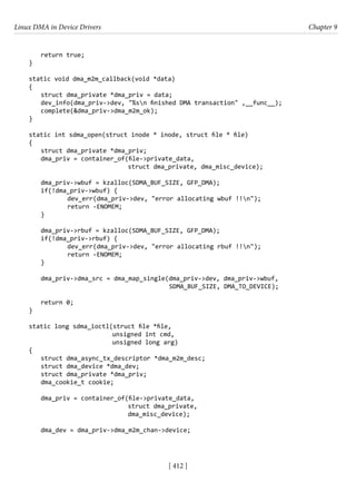 Linux DMA in Device Drivers Chapter 9
[ 412 ]
return true;
}
static void dma_m2m_callback(void *data)
{
struct dma_private *dma_priv = data;
dev_info(dma_priv->dev, "%sn finished DMA transaction" ,__func__);
complete(&dma_priv->dma_m2m_ok);
}
static int sdma_open(struct inode * inode, struct file * file)
{
struct dma_private *dma_priv;
dma_priv = container_of(file->private_data,
				 struct dma_private, dma_misc_device);
dma_priv->wbuf = kzalloc(SDMA_BUF_SIZE, GFP_DMA);
if(!dma_priv->wbuf) {
		 dev_err(dma_priv->dev, "error allocating wbuf !!n");
		 return -ENOMEM;
}
dma_priv->rbuf = kzalloc(SDMA_BUF_SIZE, GFP_DMA);
if(!dma_priv->rbuf) {
		 dev_err(dma_priv->dev, "error allocating rbuf !!n");
		 return -ENOMEM;
}
dma_priv->dma_src = dma_map_single(dma_priv->dev, dma_priv->wbuf,
					 SDMA_BUF_SIZE, DMA_TO_DEVICE);
return 0;
}
static long sdma_ioctl(struct file *file,
unsigned int cmd,
			 unsigned long arg)
{
struct dma_async_tx_descriptor *dma_m2m_desc;
struct dma_device *dma_dev;
struct dma_private *dma_priv;
dma_cookie_t cookie;
dma_priv = container_of(file->private_data,
				 struct dma_private,
			 dma_misc_device);
dma_dev = dma_priv->dma_m2m_chan->device;
 