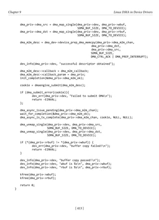 [ 413 ]
Chapter 9 Linux DMA in Device Drivers
[ 413 ]
dma_priv->dma_src = dma_map_single(dma_priv->dev, dma_priv->wbuf,
					 SDMA_BUF_SIZE, DMA_TO_DEVICE);
dma_priv->dma_dst = dma_map_single(dma_priv->dev, dma_priv->rbuf,
					 SDMA_BUF_SIZE, DMA_TO_DEVICE);
dma_m2m_desc = dma_dev->device_prep_dma_memcpy(dma_priv->dma_m2m_chan,
dma_priv->dma_dst,
					 dma_priv->dma_src,
						 SDMA_BUF_SIZE,
						 DMA_CTRL_ACK | DMA_PREP_INTERRUPT);
dev_info(dma_priv->dev, "successful descriptor obtained");
dma_m2m_desc->callback = dma_m2m_callback;
dma_m2m_desc->callback_param = dma_priv;
init_completion(&dma_priv->dma_m2m_ok);
cookie = dmaengine_submit(dma_m2m_desc);
if (dma_submit_error(cookie)){
		 dev_err(dma_priv->dev, "Failed to submit DMAn");
		 return -EINVAL;
};
dma_async_issue_pending(dma_priv->dma_m2m_chan);
wait_for_completion(&dma_priv->dma_m2m_ok);
dma_async_is_tx_complete(dma_priv->dma_m2m_chan, cookie, NULL, NULL);
dma_unmap_single(dma_priv->dev, dma_priv->dma_src,
			 SDMA_BUF_SIZE, DMA_TO_DEVICE);
dma_unmap_single(dma_priv->dev, dma_priv->dma_dst,
			 SDMA_BUF_SIZE, DMA_TO_DEVICE);
if (*(dma_priv->rbuf) != *(dma_priv->wbuf)) {
		 dev_err(dma_priv->dev, "buffer copy failed!n");
		 return -EINVAL;
}
dev_info(dma_priv->dev, "buffer copy passed!n");
dev_info(dma_priv->dev, "wbuf is %sn", dma_priv->wbuf);
dev_info(dma_priv->dev, "rbuf is %sn", dma_priv->rbuf);
kfree(dma_priv->wbuf);
kfree(dma_priv->rbuf);
return 0;
}
 