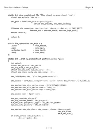 Linux DMA in Device Drivers Chapter 9
[ 414 ]
static int sdma_mmap(struct file *file, struct vm_area_struct *vma) {
struct dma_private *dma_priv;
dma_priv = container_of(file->private_data,
			 struct dma_private, dma_misc_device);
if(remap_pfn_range(vma, vma->vm_start, dma_priv->dma_src >> PAGE_SHIFT,
			 vma->vm_end - vma->vm_start, vma->vm_page_prot))
return -EAGAIN;
return 0;
}
struct file_operations dma_fops = {
.owner 			 = THIS_MODULE,
.open 			 = sdma_open,
.unlocked_ioctl = sdma_ioctl,
.mmap		 = sdma_mmap,
};
static int __init my_probe(struct platform_device *pdev)
{
int retval;
struct dma_private *dma_device;
dma_cap_mask_t dma_m2m_mask;
struct imx_dma_data m2m_dma_data = {0};
struct dma_slave_config dma_m2m_config = {0};
dev_info(&pdev->dev, "platform_probe entern");
dma_device = devm_kzalloc(&pdev->dev, sizeof(struct dma_private), GFP_KERNEL);
dma_device->dma_misc_device.minor = MISC_DYNAMIC_MINOR;
dma_device->dma_misc_device.name = "sdma_test";
dma_device->dma_misc_device.fops = &dma_fops;
dma_device->dev = &pdev->dev;
dma_cap_zero(dma_m2m_mask);
dma_cap_set(DMA_MEMCPY, dma_m2m_mask);
m2m_dma_data.peripheral_type = IMX_DMATYPE_MEMORY;
m2m_dma_data.priority = DMA_PRIO_HIGH;
dma_device->dma_m2m_chan = dma_request_channel(dma_m2m_mask,
dma_m2m_filter,
&m2m_dma_data);
if (!dma_device->dma_m2m_chan) {
		 dev_err(&pdev->dev,
 