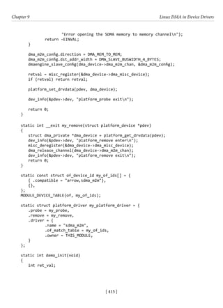[ 415 ]
Chapter 9 Linux DMA in Device Drivers
[ 415 ]
"Error opening the SDMA memory to memory channeln");
		 return -EINVAL;
}
dma_m2m_config.direction = DMA_MEM_TO_MEM;
dma_m2m_config.dst_addr_width = DMA_SLAVE_BUSWIDTH_4_BYTES;
dmaengine_slave_config(dma_device->dma_m2m_chan, &dma_m2m_config);
retval = misc_register(&dma_device->dma_misc_device);
if (retval) return retval;
platform_set_drvdata(pdev, dma_device);
dev_info(&pdev->dev, "platform_probe exitn");
return 0;
}
static int __exit my_remove(struct platform_device *pdev)
{
struct dma_private *dma_device = platform_get_drvdata(pdev);
dev_info(&pdev->dev, "platform_remove entern");
misc_deregister(&dma_device->dma_misc_device);
dma_release_channel(dma_device->dma_m2m_chan);
dev_info(&pdev->dev, "platform_remove exitn");
return 0;
}
static const struct of_device_id my_of_ids[] = {
{ .compatible = "arrow,sdma_m2m"},
{},
};
MODULE_DEVICE_TABLE(of, my_of_ids);
static struct platform_driver my_platform_driver = {
.probe = my_probe,
.remove = my_remove,
.driver = {
		 .name = "sdma_m2m",
		 .of_match_table = my_of_ids,
		 .owner = THIS_MODULE,
}
};
static int demo_init(void)
{
int ret_val;
 