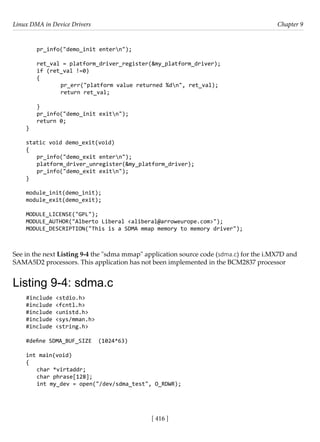 Linux DMA in Device Drivers Chapter 9
[ 416 ]
pr_info("demo_init entern");
ret_val = platform_driver_register(&my_platform_driver);
if (ret_val !=0)
{
		 pr_err("platform value returned %dn", ret_val);
		 return ret_val;
}
pr_info("demo_init exitn");
return 0;
}
static void demo_exit(void)
{
pr_info("demo_exit entern");
platform_driver_unregister(&my_platform_driver);
pr_info("demo_exit exitn");
}
module_init(demo_init);
module_exit(demo_exit);
MODULE_LICENSE("GPL");
MODULE_AUTHOR("Alberto Liberal <aliberal@arroweurope.com>");
MODULE_DESCRIPTION("This is a SDMA mmap memory to memory driver");
See in the next Listing 9-4 the "sdma mmap" application source code (sdma.c) for the i.MX7D and
SAMA5D2 processors. This application has not been implemented in the BCM2837 processor
Listing 9-4: sdma.c
#include <stdio.h>
#include <fcntl.h>
#include <unistd.h>
#include <sys/mman.h>
#include <string.h>
#define SDMA_BUF_SIZE (1024*63)
int main(void)
{
char *virtaddr;
char phrase[128];
int my_dev = open("/dev/sdma_test", O_RDWR);
 