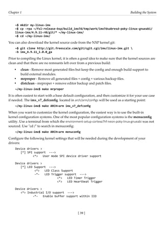 [ 39 ]
Chapter 1 Building the System
[ 39 ]
~$ mkdir my-linux-imx
~$ cp -rpa ~/fsl-release-bsp/build_imx7d/tmp/work/imx7dsabresd-poky-linux-gnueabi/
linux-imx/4.9.11-r0/git/* ~/my-linux-imx/
~$ cd ~/my-linux-imx/
You can also download the kernel source code from the NXP kernel git:
~$ git clone http://git.freescale.com/git/cgit.cgi/imx/linux-imx.git 
-b imx_4.9.11_1.0.0_ga
Prior to compiling the Linux kernel, it is often a good idea to make sure that the kernel sources are
clean and that there are no remnants left over from a previous build:
• clean - Remove most generated files but keep the config and enough build support to
build external modules.
• mrproper - Remove all generated files + config + various backup files.
• distclean - mrproper + remove editor backup and patch files.
~/my-linux-imx$ make mrproper
It is often easiest to start with a base default configuration, and then customize it for your use case
if needed. The imx_v7_defconfig located in arch/arm/configs will be used as a starting point:
~/my-linux-imx$ make ARCH=arm imx_v7_defconfig
When you want to customize the kernel configuration, the easiest way is to use the built-in
kernel configuration systems. One of the most popular configuration systems is the menuconfig
utility. Use a terminal from which the environment-setup-cortexa7hf-neon-poky-linux-gnueabi was not
sourced. Use "cd /" to search in menuconfig:
~/my-linux-imx$ make ARCH=arm menuconfig
Configure the following kernel settings that will be needed during the development of your
drivers:
Device drivers >
[*] SPI support --->
		 <*> User mode SPI device driver support
Device drivers >
[*] LED Support --->
		 <*> LED Class Support
		 -*- LED Trigger support --->
				 <*> LED Timer Trigger
			 <*> LED Heartbeat Trigger
Device drivers >
<*> Industrial I/O support --->
		 -*- Enable buffer support within IIO
 