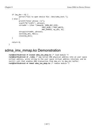 [ 417 ]
Chapter 9 Linux DMA in Device Drivers
[ 417 ]
if (my_dev < 0) {
		 perror("Fail to open device file: /dev/sdma_test.");
} else {
printf("Enter phrase :n");
		 scanf("%[^n]%*c", phrase);
		 virtaddr = (char *)mmap(0, SDMA_BUF_SIZE,
PROT_READ | PROT_WRITE,
MAP_SHARED, my_dev, 0);
		 strcpy(virtaddr, phrase);
		 ioctl(my_dev, NULL);
		 close(my_dev);
}
return 0;
}
sdma_imx_mmap.ko Demonstration
root@imx7dsabresd:~# insmod sdma_imx_mmap.ko /* load module */
root@imx7dsabresd:~# ./sdma /* map kernel DMA physical address into an user space
virtual address, write string to the user space virtual address returned, and do
ioctl() call that enables DMA transaction from dma_src to dma_dst buffer.
root@imx7dsabresd:~# rmmod sdma_imx_mmap.ko /* remove module */
 