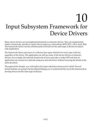 [ 419 ]
10
Input Subsystem Framework for
Device Drivers
Many device drivers are not implemented directly as character drivers. They are implemented
under a framework, specific to a given device type (e.g., networking, MTD, RTC, v4L2, serial, IIO).
The framework factors out the common parts of drivers for the same type of devices to reduce
code duplication.
The framework allows provision of a coherent user space interface for every type of device,
regardless of the driver. The application can still see many of the device drivers as character
devices. For example, the network framework of Linux provides a socket API such that an
application can connect to a network using any network driver without knowing the details of the
network driver.
Throughout this chapter, you will explore the input subsystem framework in detail. Several
kernel modules are going to be developed helping you to understand the use of this framework to
develop drivers for the same type of devices.
 