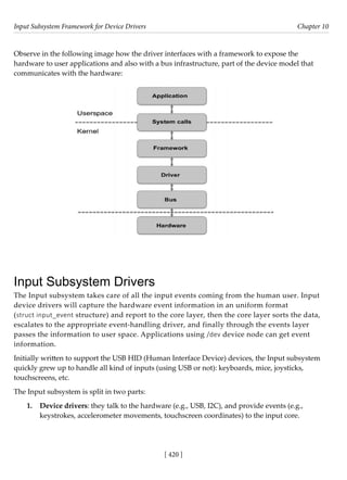 Input Subsystem Framework for Device Drivers Chapter 10
[ 420 ]
Observe in the following image how the driver interfaces with a framework to expose the
hardware to user applications and also with a bus infrastructure, part of the device model that
communicates with the hardware:
Input Subsystem Drivers
The Input subsystem takes care of all the input events coming from the human user. Input
device drivers will capture the hardware event information in an uniform format
(struct input_event structure) and report to the core layer, then the core layer sorts the data,
escalates to the appropriate event-handling driver, and finally through the events layer
passes the information to user space. Applications using /dev device node can get event
information.
Initially written to support the USB HID (Human Interface Device) devices, the Input subsystem
quickly grew up to handle all kind of inputs (using USB or not): keyboards, mice, joysticks,
touchscreens, etc.
The Input subsystem is split in two parts:
1. Device drivers: they talk to the hardware (e.g., USB, I2C), and provide events (e.g.,
keystrokes, accelerometer movements, touchscreen coordinates) to the input core.
 