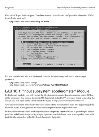 [ 423 ]
Chapter 10 Input Subsystem Framework for Device Drivers
[ 423 ]
Check that "Input device support" has been selected in the kernel configuration, also select "Polled
input device skeleton":
~/my-linux-imx$ make menuconfig ARCH=arm
If it was not selected, add it to the kernel, compile the new image and load it to the target
processor:
~/my-linux-imx$ make zImage
~/my-linux-imx$ cp /arch/arm/boot/zImage /var/lib/tftpboot
LAB 10.1: "input subsystem accelerometer" Module
In this kernel module, you will control the tilt of an accelerometer board connected to the I2C bus
of the processor. You can use the ADXL345 Accel click mikroBUS™ accessory board to develop the
driver; you will acces to the schematic of the board at http://www.mikroe.com/click/accel/.
Your driver will scan periodically the value of one of the accelerometer axes, and depending of the
tilt of the board it will generate an event that is exposed to the application evtest.
In this accelerometer kernel module you will use the polled input subclass. A polled input device
provides a skeleton for supporting simple input devices that do not raise interrupts but have to be
periodically scanned or polled to detect changes in their state.
 