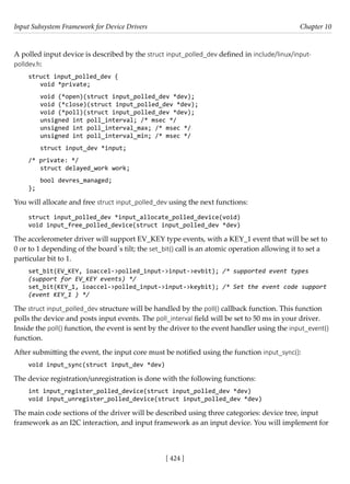 Input Subsystem Framework for Device Drivers Chapter 10
[ 424 ]
A polled input device is described by the struct input_polled_dev defined in include/linux/input-
polldev.h:
struct input_polled_dev {
void *private;
void (*open)(struct input_polled_dev *dev);
void (*close)(struct input_polled_dev *dev);
void (*poll)(struct input_polled_dev *dev);
unsigned int poll_interval; /* msec */
unsigned int poll_interval_max; /* msec */
unsigned int poll_interval_min; /* msec */
struct input_dev *input;
/* private: */
struct delayed_work work;
bool devres_managed;
};
You will allocate and free struct input_polled_dev using the next functions:
struct input_polled_dev *input_allocate_polled_device(void)
void input_free_polled_device(struct input_polled_dev *dev)
The accelerometer driver will support EV_KEY type events, with a KEY_1 event that will be set to
0 or to 1 depending of the board´s tilt; the set_bit() call is an atomic operation allowing it to set a
particular bit to 1.
set_bit(EV_KEY, ioaccel->polled_input->input->evbit); /* supported event types
(support for EV_KEY events) */
set_bit(KEY_1, ioaccel->polled_input->input->keybit); /* Set the event code support
(event KEY_1 ) */
The struct input_polled_dev structure will be handled by the poll() callback function. This function
polls the device and posts input events. The poll_interval field will be set to 50 ms in your driver.
Inside the poll() function, the event is sent by the driver to the event handler using the input_event()
function.
After submitting the event, the input core must be notified using the function input_sync():
void input_sync(struct input_dev *dev)
The device registration/unregistration is done with the following functions:
int input_register_polled_device(struct input_polled_dev *dev)
void input_unregister_polled_device(struct input_polled_dev *dev)
The main code sections of the driver will be described using three categories: device tree, input
framework as an I2C interaction, and input framework as an input device. You will implement for
 