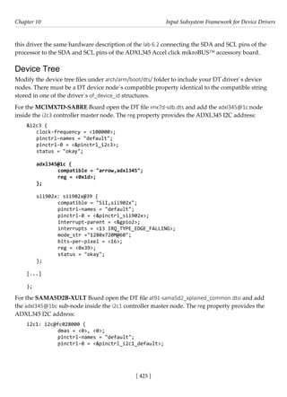 [ 425 ]
Chapter 10 Input Subsystem Framework for Device Drivers
[ 425 ]
this driver the same hardware description of the lab 6.2 connecting the SDA and SCL pins of the
processor to the SDA and SCL pins of the ADXL345 Accel click mikroBUS™ accessory board.
Device Tree
Modify the device tree files under arch/arm/boot/dts/ folder to include your DT driver´s device
nodes. There must be a DT device node´s compatible property identical to the compatible string
stored in one of the driver´s of_device_id structures.
For the MCIMX7D-SABRE Board open the DT file imx7d-sdb.dts and add the adxl345@1c node
inside the i2c3 controller master node. The reg property provides the ADXL345 I2C address:
&i2c3 {
clock-frequency = <100000>;
pinctrl-names = "default";
pinctrl-0 = <&pinctrl_i2c3>;
status = "okay";
adxl345@1c {
		 compatible = "arrow,adxl345";
		 reg = <0x1d>;
};
sii902x: sii902x@39 {
		 compatible = "SiI,sii902x";
		 pinctrl-names = "default";
		 pinctrl-0 = <&pinctrl_sii902x>;
		 interrupt-parent = <&gpio2>;
		 interrupts = <13 IRQ_TYPE_EDGE_FALLING>;
		 mode_str ="1280x720M@60";
		 bits-per-pixel = <16>;
		 reg = <0x39>;
		 status = "okay";
};
[...]
};
For the SAMA5D2B-XULT Board open the DT file at91-sama5d2_xplained_common.dtsi and add
the adxl345@1bc sub-node inside the i2c1 controller master node. The reg property provides the
ADXL345 I2C address:
i2c1: i2c@fc028000 {
		 dmas = <0>, <0>;
		 pinctrl-names = "default";
		 pinctrl-0 = <&pinctrl_i2c1_default>;
 