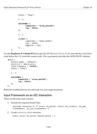 Input Subsystem Framework for Device Drivers Chapter 10
[ 426 ]
		 status = "okay";
				
		 [...]
		 adxl345@1c {
			 compatible = "arrow,adxl345";
			 reg = <0x1d>;
		 };
[...]
		 at24@54 {
			 compatible = "atmel,24c02";
			 reg = <0x54>;
			 pagesize = <16>;
		 };
};
For the Raspberry Pi 3 Model B Board open the DT file bcm2710-rpi-3-b.dts and add the adxl345@1c
node below the i2c1 controller master node. The reg property provides the ADXL345 I2C address:
&i2c1 {
pinctrl-names = "default";
pinctrl-0 = <&i2c1_pins>;
clock-frequency = <100000>;
status = "okay";
[...]
adxl345@1c {
		 compatible = "arrow,adxl345";
		 reg = <0x1d>;
};
};
Build the modified device tree and load it to your target processor.
Input Framework as an I2C Interaction
These are the main code sections:
1. Include the required header files:
#include <linux/i2c.h> /* struct i2c_driver, struct i2c_client(), i2c_get_
clientdata(), i2c_set_clientdata() */
2. Create a struct i2c_driver structure:
static struct i2c_driver ioaccel_driver = {
 