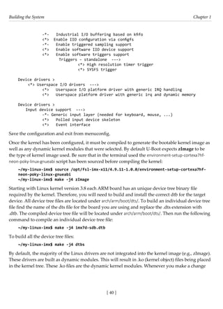 Building the System Chapter 1
[ 40 ]
		 -*- Industrial I/O buffering based on kfifo
		 <*> Enable IIO configuration via configfs
		 -*- Enable triggered sampling support
		 <*> Enable software IIO device support
		 <*> Enable software triggers support
			 Triggers - standalone --->
				 <*> High resolution timer trigger
				 <*> SYSFS trigger
Device drivers >
<*> Userspace I/O drivers --->
		 <*> Userspace I/O platform driver with generic IRQ handling
		 <*> Userspace platform driver with generic irq and dynamic memory
Device drivers >
Input device support --->
		 -*- Generic input layer (needed for keyboard, mouse, ...)
		 <*> Polled input device skeleton
		 <*> Event interface
Save the configuration and exit from menuconfig.
Once the kernel has been configured, it must be compiled to generate the bootable kernel image as
well as any dynamic kernel modules that were selected. By default U-Boot expects zImage to be
the type of kernel image used. Be sure that in the terminal used the environment-setup-cortexa7hf-
neon-poky-linux-gnueabi script has been sourced before compiling the kernel:
~/my-linux-imx$ source /opt/fsl-imx-x11/4.9.11-1.0.0/environment-setup-cortexa7hf-
neon-poky-linux-gnueabi
~/my-linux-imx$ make -j4 zImage
Starting with Linux kernel version 3.8 each ARM board has an unique device tree binary file
required by the kernel. Therefore, you will need to build and install the correct dtb for the target
device. All device tree files are located under arch/arm/boot/dts/. To build an individual device tree
file find the name of the dts file for the board you are using and replace the .dts extension with
.dtb. The compiled device tree file will be located under arch/arm/boot/dts/. Then run the following
command to compile an individual device tree file:
~/my-linux-imx$ make -j4 imx7d-sdb.dtb
To build all the device tree files:
~/my-linux-imx$ make -j4 dtbs
By default, the majority of the Linux drivers are not integrated into the kernel image (e.g., zImage).
These drivers are built as dynamic modules. This will result in .ko (kernel object) files being placed
in the kernel tree. These .ko files are the dynamic kernel modules. Whenever you make a change
 