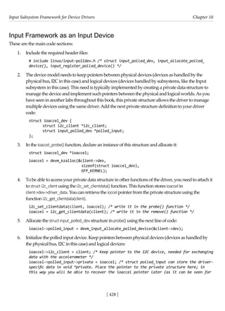 Input Subsystem Framework for Device Drivers Chapter 10
[ 428 ]
Input Framework as an Input Device
These are the main code sections:
1. Include the required header files:
# include linux/input-polldev.h /* struct input_polled_dev, input_allocate_polled_
device(), input_register_polled_device() */
2. The device model needs to keep pointers between physical devices (devices as handled by the
physical bus, I2C in this case) and logical devices (devices handled by subsystems, like the Input
subsystem in this case). This need is typically implemented by creating a private data structure to
manage the device and implement such pointers between the physical and logical worlds.As you
have seen in another labs throughout this book, this private structure allows the driver to manage
multiple devices using the same driver.Add the next private structure definition to your driver
code:
struct ioaccel_dev {
struct i2c_client *i2c_client;
struct input_polled_dev *polled_input;
};
3. In the ioaccel_probe() function, declare an instance of this structure and allocate it:
struct ioaccel_dev *ioaccel;
ioaccel = devm_kzalloc(&client->dev,
sizeof(struct ioaccel_dev),
GFP_KERNEL);
4. To be able to access your private data structure in other functions of the driver, you need to attach it
to struct i2c_client using the i2c_set_clientdata() function. This function stores ioaccel in
client->dev->driver_data. You can retrieve the ioccel pointer from the private structure using the
function i2c_get_clientdata(client).
i2c_set_clientdata(client, ioaccel); /* write it in the probe() function */
ioaccel = i2c_get_clientdata(client); /* write it in the remove() function */
5. Allocate the structinput_polled_dev structure in probe() using the next line of code:
ioaccel->polled_input = devm_input_allocate_polled_device(&client->dev);
6. Initialize the polled input device. Keep pointers between physical devices (devices as handled by
the physical bus, I2C in this case) and logical devices:
ioaccel->i2c_client = client; /* Keep pointer to the I2C device, needed for exchanging
data with the accelerometer */
ioaccel->polled_input->private = ioaccel; /* struct polled_input can store the driver-
specific data in void *private. Place the pointer to the private structure here; in
this way you will be able to recover the ioaccel pointer later (as it can be seen for
 