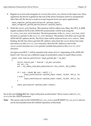 Input Subsystem Framework for Device Drivers Chapter 10
[ 430 ]
8. Register in probe() and unregister in remove() the polled_input device to the input core. Once
registered, the device is global for the rest of the driver functions until it is unregistered.
After this call, the device is ready to accept requests from user space applications.
input_register_polled_device(ioaccel->polled_input);
input_unregister_polled_device(ioaccel->polled_input);
9. Write the ioaccel_poll() function. This function will be called every 50ms, the OUT_X_MSB
register (address 0x33) of the ADXL345 accelerometer will be read using the
i2c_smbus_read_byte_data() function. The first parameter of the i2c_smbus_read_byte_data()
function is a pointer to the struct i2c_client structure. This pointer will allow you to get the
ADXL345 I2C address (0x1d). The 0x1d value will be retrieved from client->address. After
binding, the I2C bus driver gets this I2C address value from the ioaccel device tree node
and stores it in the struct i2c_client structure, then this I2C address is sent to the
ioaccel_probe() function via a client pointer variable that points to this struct i2c_client
structure.
An input event KEY_1 will be reported with values of 0 or 1 depending of the ADXL345
board´s tilt. You can use a different range of acceleration values to report these events.
static void ioaccel_poll(struct input_polled_dev * pl_dev)
{
struct ioaccel_dev * ioaccel = pl_dev->private;
int val = 0;
val = i2c_smbus_read_byte_data(ioaccel->i2c_client, OUT_X_MSB);
if ( (val > 0xc0) && (val < 0xff) ) {
		 input_event(ioaccel->polled_input->input, EV_KEY, KEY_1, 1);
} else {
		 input_event(ioaccel->polled_input->input, EV_KEY, KEY_1, 0);
}
input_sync(ioaccel->polled_input->input);
}
See in the next Listing 10-1 the "input subsystem accelerometer" driver source code (i2c_imx_
accel.c) for the i.MX7D processor.
Note: The source code for the SAMA5D2 (i2c_sam_accel.c) and BCM2837 (i2c_rpi_accel.c) drivers
can be downloaded from the GitHub repository of this book.
 