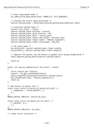 Input Subsystem Framework for Device Drivers Chapter 10
[ 432 ]
/* enter measurement mode */
i2c_smbus_write_byte_data(client, POWER_CTL, PCTL_MEASURE);
/* allocate the struct input_polled_dev */
ioaccel->polled_input = devm_input_allocate_polled_device(&client->dev);
/* initialize polled input */
ioaccel->i2c_client = client;
ioaccel->polled_input->private = ioaccel;
ioaccel->polled_input->poll_interval = 50;
ioaccel->polled_input->poll = ioaccel_poll;
ioaccel->polled_input->input->dev.parent = &client->dev;
ioaccel->polled_input->input->name = "IOACCEL keyboard";
ioaccel->polled_input->input->id.bustype = BUS_I2C;
/* set event types */
set_bit(EV_KEY, ioaccel->polled_input->input->evbit);
set_bit(KEY_1, ioaccel->polled_input->input->keybit);
/* register the device, now the device is global until being unregistered */
input_register_polled_device(ioaccel->polled_input);
return 0;
}
static int ioaccel_remove(struct i2c_client * client)
{
struct ioaccel_dev *ioaccel;
ioaccel = i2c_get_clientdata(client);
input_unregister_polled_device(ioaccel->polled_input);
dev_info(&client->dev, "ioaccel_remove()n");
return 0;
}
/* add entries to device tree */
static const struct of_device_id ioaccel_dt_ids[] = {
{ .compatible = "arrow,adxl345", },
{ }
};
MODULE_DEVICE_TABLE(of, ioaccel_dt_ids);
static const struct i2c_device_id i2c_ids[] = {
{ "adxl345", 0 },
{ }
};
MODULE_DEVICE_TABLE(i2c, i2c_ids);
/* create struct i2c_driver */
 