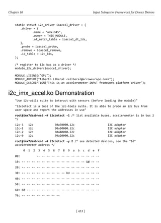 [ 433 ]
Chapter 10 Input Subsystem Framework for Device Drivers
[ 433 ]
static struct i2c_driver ioaccel_driver = {
.driver = {
		 .name = "adxl345",
		 .owner = THIS_MODULE,
		 .of_match_table = ioaccel_dt_ids,
},
.probe = ioaccel_probe,
.remove = ioaccel_remove,
.id_table = i2c_ids,
};
/* register to i2c bus as a driver */
module_i2c_driver(ioaccel_driver);
MODULE_LICENSE("GPL");
MODULE_AUTHOR("Alberto Liberal <aliberal@arroweurope.com>");
MODULE_DESCRIPTION("This is an accelerometer INPUT framework platform driver");
i2c_imx_accel.ko Demonstration
"Use i2c-utils suite to interact with sensors (before loading the module)"
"i2cdetect is a tool of the i2c-tools suite. It is able to probe an i2c bus from
user space and report the addresses in use"
root@imx7dsabresd:~# i2cdetect -l /* list available buses, accelerometer is in bus 2
*/
i2c-3 i2c 30a50000.i2c I2C adapter
i2c-1 i2c 30a30000.i2c I2C adapter
i2c-2 i2c 30a40000.i2c I2C adapter
i2c-0 i2c 30a20000.i2c I2C adapter
root@imx7dsabresd:~# i2cdetect -y 2 /* see detected devices, see the "1d"
accelerometer address */
0 1 2 3 4 5 6 7 8 9 a b c d e f
00: -- -- -- -- -- -- -- -- -- -- -- -- --
10: -- -- -- -- -- -- -- -- -- -- -- -- -- 1d -- --
20: -- -- -- -- -- -- -- -- -- -- -- -- -- -- -- --
30: -- -- -- -- -- -- -- -- -- UU -- -- -- -- -- --
40: -- -- -- -- -- -- -- -- -- -- -- -- -- -- -- --
50: -- -- -- -- -- -- -- -- -- -- -- -- -- -- -- --
60: 60 -- -- -- -- -- -- -- -- -- -- -- -- -- -- --
70: -- -- -- -- -- -- -- --
 
