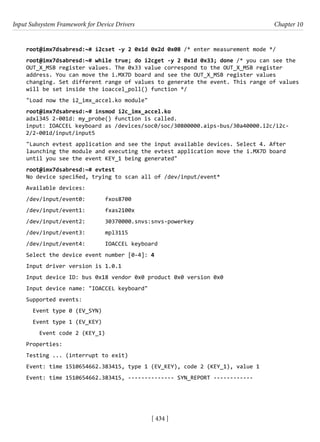 Input Subsystem Framework for Device Drivers Chapter 10
[ 434 ]
root@imx7dsabresd:~# i2cset -y 2 0x1d 0x2d 0x08 /* enter measurement mode */
root@imx7dsabresd:~# while true; do i2cget -y 2 0x1d 0x33; done /* you can see the
OUT_X_MSB register values. The 0x33 value correspond to the OUT_X_MSB register
address. You can move the i.MX7D board and see the OUT_X_MSB register values
changing. Set different range of values to generate the event. This range of values
will be set inside the ioaccel_poll() function */
"Load now the i2_imx_accel.ko module"
root@imx7dsabresd:~# insmod i2c_imx_accel.ko
adxl345 2-001d: my_probe() function is called.
input: IOACCEL keyboard as /devices/soc0/soc/30800000.aips-bus/30a40000.i2c/i2c-
2/2-001d/input/input5
"Launch evtest application and see the input available devices. Select 4. After
launching the module and executing the evtest application move the i.MX7D board
until you see the event KEY_1 being generated"
root@imx7dsabresd:~# evtest
No device specified, trying to scan all of /dev/input/event*
Available devices:
/dev/input/event0: fxos8700
/dev/input/event1: fxas2100x
/dev/input/event2: 30370000.snvs:snvs-powerkey
/dev/input/event3: mpl3115
/dev/input/event4: IOACCEL keyboard
Select the device event number [0-4]: 4
Input driver version is 1.0.1
Input device ID: bus 0x18 vendor 0x0 product 0x0 version 0x0
Input device name: "IOACCEL keyboard"
Supported events:
Event type 0 (EV_SYN)
Event type 1 (EV_KEY)
Event code 2 (KEY_1)
Properties:
Testing ... (interrupt to exit)
Event: time 1510654662.383415, type 1 (EV_KEY), code 2 (KEY_1), value 1
Event: time 1510654662.383415, -------------- SYN_REPORT ------------
 