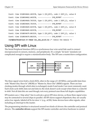 [ 435 ]
Chapter 10 Input Subsystem Framework for Device Drivers
[ 435 ]
Event: time 1510654662.443578, type 1 (EV_KEY), code 2 (KEY_1), value 0
Event: time 1510654662.443578, -------------- SYN_REPORT ------------
Event: time 1510654669.763539, type 1 (EV_KEY), code 2 (KEY_1), value 1
Event: time 1510654669.763539, -------------- SYN_REPORT ------------
Event: time 1510654669.823578, type 1 (EV_KEY), code 2 (KEY_1), value 0
Event: time 1510654669.823578, -------------- SYN_REPORT ------------
Event: time 1510654679.063539, type 1 (EV_KEY), code 2 (KEY_1), value 1
Event: time 1510654679.063539, -------------- SYN_REPORT ------------
root@imx7dsabresd:~# rmmod i2c_imx_accel.ko /* remove the module */
Using SPI with Linux
The Serial Peripheral Interface (SPI) is a synchronous four wire serial link used to connect
microprocessors to sensors, memory, and peripherals. It's a simple "de facto" standard, not
complicated enough to require a standardization body. The SPI uses a master/slave configuration.
The three signal wires hold a clock (SCK, often in the range of 1-20 MHz), and parallel data lines
with "Master Out, Slave In" (MOSI) or "Master In, Slave Out" (MISO) signals. There are four
clocking modes through which data is exchanged; mode-0 and mode-3 are most commonly used.
Each clock cycle shifts data out and data in; the clock doesn't cycle except when there is a data bit
to shift. Not all data bits are used though; not every protocol uses those full duplex capabilities.
SPI masters use a "chip select" line to activate a given SPI slave device, so those three signal wires
may be connected to several chips in parallel. All SPI slaves support chipselects; they are usually
active low signals, labeled nCSx for slave 'x' (e.g., nCS0). Some devices have other signals, often
including an interrupt to the master.
The programming interface is structured around two kinds of drivers: the controller and protocol
drivers. The controller drivers support the SPI master controller and drive hardware to control
 