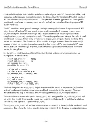 Input Subsystem Framework for Device Drivers Chapter 10
[ 436 ]
clock and chip selects, shift data bits on/off wire and configure basic SPI characteristics like clock
frequency and mode; you can see for example the Linux driver for Broadcom BCM2835 auxiliary
SPI controllers (drivers/spi/spi-bcm2835aux.c). The protocol drivers support the SPI slave specific
functionality, are based on messages and transfer and rely on controller driver to program SPI
master hardware.
The I/O model is a set of queued messages. A single message (fundamental argument to all SPI
subsystem read/write APIs) is an atomic sequence of transfers built from one or more struct
spi_transfer objects, each of which wraps a full duplex SPI transfer, which is processed and
completed synchronously or asynchronously. When using synchronous request, the caller is block
until the call succeeds. When using asynchronous request, you are periodically checking if the
transaction is finished. The driver for a SPI controller manages access to those devices through
a queue of struct spi_message transactions, copying data between CPU memory and a SPI slave
device. For each such message it queues, it calls the message’s completion function when the
transaction completes.
See the at25_ee_read() function of the at25.c driver located under drivers/misc/eeprom/ as an
example of a SPI transaction:
struct spi_transfer t[2];
struct spi_message m;
spi_message_init(&m);
memset(t, 0, sizeof t);
t[0].tx_buf = command;
t[0].len = at25->addrlen + 1;
spi_message_add_tail(&t[0], &m);
t[1].rx_buf = buf;
t[1].len = count;
spi_message_add_tail(&t[1], &m);
status = spi_sync(at25->spi, &m);
The basic I/O primitive is spi_async(). Async requests may be issued in any context (irq handler,
task, etc) and completion is reported using a callback provided with the message. After any
detected error, the chip is deselected and processing of that struct spi_message is aborted.
There are also synchronous wrappers like spi_sync(), and wrappers like spi_read(), spi_write(), and
spi_write_then_read(). These may be issued only in contexts that may sleep, and they're all clean
(and small, and "optional") layers over spi_async().
The spi_write_then_read() call, and convenience wrappers around it, should only be used with small
amounts of data where the cost of an extra copy may be ignored. It's designed to support common
 