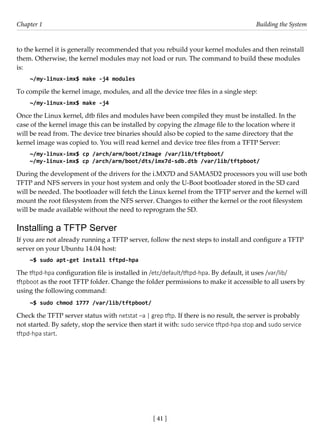 [ 41 ]
Chapter 1 Building the System
[ 41 ]
to the kernel it is generally recommended that you rebuild your kernel modules and then reinstall
them. Otherwise, the kernel modules may not load or run. The command to build these modules
is:
~/my-linux-imx$ make -j4 modules
To compile the kernel image, modules, and all the device tree files in a single step:
~/my-linux-imx$ make -j4
Once the Linux kernel, dtb files and modules have been compiled they must be installed. In the
case of the kernel image this can be installed by copying the zImage file to the location where it
will be read from. The device tree binaries should also be copied to the same directory that the
kernel image was copied to. You will read kernel and device tree files from a TFTP Server:
~/my-linux-imx$ cp /arch/arm/boot/zImage /var/lib/tftpboot/
~/my-linux-imx$ cp /arch/arm/boot/dts/imx7d-sdb.dtb /var/lib/tftpboot/
During the development of the drivers for the i.MX7D and SAMA5D2 processors you will use both
TFTP and NFS servers in your host system and only the U-Boot bootloader stored in the SD card
will be needed. The bootloader will fetch the Linux kernel from the TFTP server and the kernel will
mount the root filesystem from the NFS server. Changes to either the kernel or the root filesystem
will be made available without the need to reprogram the SD.
Installing a TFTP Server
If you are not already running a TFTP server, follow the next steps to install and configure a TFTP
server on your Ubuntu 14.04 host:
~$ sudo apt-get install tftpd-hpa
The tftpd-hpa configuration file is installed in /etc/default/tftpd-hpa. By default, it uses /var/lib/
tftpboot as the root TFTP folder. Change the folder permissions to make it accessible to all users by
using the following command:
~$ sudo chmod 1777 /var/lib/tftpboot/
Check the TFTP server status with netstat –a | grep tftp. If there is no result, the server is probably
not started. By safety, stop the service then start it with: sudo service tftpd-hpa stop and sudo service
tftpd-hpa start.
 