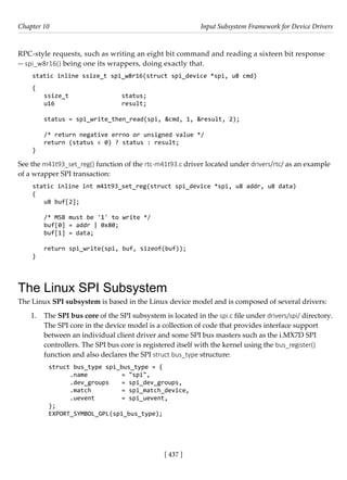 [ 437 ]
Chapter 10 Input Subsystem Framework for Device Drivers
[ 437 ]
RPC-style requests, such as writing an eight bit command and reading a sixteen bit response
-- spi_w8r16() being one its wrappers, doing exactly that.
static inline ssize_t spi_w8r16(struct spi_device *spi, u8 cmd)
{
ssize_t			 status;
u16			 result;
status = spi_write_then_read(spi, &cmd, 1, &result, 2);
/* return negative errno or unsigned value */
return (status < 0) ? status : result;
}
See the m41t93_set_reg() function of the rtc-m41t93.c driver located under drivers/rtc/ as an example
of a wrapper SPI transaction:
static inline int m41t93_set_reg(struct spi_device *spi, u8 addr, u8 data)
{
u8 buf[2];
/* MSB must be '1' to write */
buf[0] = addr | 0x80;
buf[1] = data;
return spi_write(spi, buf, sizeof(buf));
}
The Linux SPI Subsystem
The Linux SPI subsystem is based in the Linux device model and is composed of several drivers:
1. The SPI bus core of the SPI subsystem is located in the spi.c file under drivers/spi/ directory.
The SPI core in the device model is a collection of code that provides interface support
between an individual client driver and some SPI bus masters such as the i.MX7D SPI
controllers. The SPI bus core is registered itself with the kernel using the bus_register()
function and also declares the SPI struct bus_type structure:
struct bus_type spi_bus_type = {
.name		 = "spi",
.dev_groups = spi_dev_groups,
.match		 = spi_match_device,
.uevent		 = spi_uevent,
};
EXPORT_SYMBOL_GPL(spi_bus_type);
 