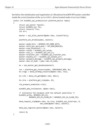 [ 439 ]
Chapter 10 Input Subsystem Framework for Device Drivers
[ 439 ]
See below the initialization and registration of a Broadcom bcm2835 SPI master controller
inside the probe() function of the spi-bcm2835.c driver located under drivers/spi/ folder:
static int bcm2835_spi_probe(struct platform_device *pdev)
{
struct spi_master *master;
struct bcm2835_spi *bs;
struct resource *res;
int err;
master = spi_alloc_master(&pdev->dev, sizeof(*bs));
platform_set_drvdata(pdev, master);
master->mode_bits = BCM2835_SPI_MODE_BITS;
master->bits_per_word_mask = SPI_BPW_MASK(8);
master->num_chipselect = 3;
master->setup = bcm2835_spi_setup;
master->set_cs = bcm2835_spi_set_cs;
master->transfer_one = bcm2835_spi_transfer_one;
master->handle_err = bcm2835_spi_handle_err;
master->prepare_message = bcm2835_spi_prepare_message;
master->dev.of_node = pdev->dev.of_node;
bs = spi_master_get_devdata(master);
res = platform_get_resource(pdev, IORESOURCE_MEM, 0);
bs->regs = devm_ioremap_resource(&pdev->dev, res);
bs->clk = devm_clk_get(&pdev->dev, NULL);
bs->irq = platform_get_irq(pdev, 0);
clk_prepare_enable(bs->clk);
bcm2835_dma_init(master, &pdev->dev);
/* initialise the hardware with the default polarities */
bcm2835_wr(bs, BCM2835_SPI_CS,
		 BCM2835_SPI_CS_CLEAR_RX | BCM2835_SPI_CS_CLEAR_TX);
devm_request_irq(&pdev->dev, bs->irq, bcm2835_spi_interrupt, 0,
			 dev_name(&pdev->dev), master);
devm_spi_register_master(&pdev->dev, master);
return 0;
}
 