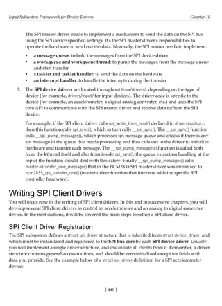 Input Subsystem Framework for Device Drivers Chapter 10
[ 440 ]
The SPI master driver needs to implement a mechanism to send the data on the SPI bus
using the SPI device specified settings. It's the SPI master driver's responsibilities to
operate the hardware to send out the data. Normally, the SPI master needs to implement:
• a message queue: to hold the messages from the SPI device driver
• a workqueue and workqueue thread: to pump the messages from the message queue
and start transfer
• a tasklet and tasklet handler: to send the data on the hardware
• an interrupt handler: to handle the interrupts during the transfer
3. The SPI device drivers are located throughout linux/drivers/, depending on the type of
device (for example, drivers/input/ for input devices). The driver code is specific to the
device (for example, an accelerometer, a digital analog converter, etc.) and uses the SPI
core API to communicate with the SPI master driver and receive data to/from the SPI
device.
For example, if the SPI client driver calls spi_write_then_read() declared in drivers/spi/spi.c,
then this function calls spi_sync(), which in turn calls __spi_sync(). The __spi_sync() function
calls __spi_pump_messages(), which processes spi message queue and checks if there is any
spi message in the queue that needs processing and if so calls out to the driver to initialize
hardware and transfer each message. The __spi_pump_messages() function is called both
from the kthread itself and also from inside spi_sync(); the queue extraction handling at the
top of the function should deal with this safely. Finally __spi_pump_messages() calls
master->transfer_one_message() that in the BCM2835 SPI master driver was initialized to
bcm2835_spi_transfer_one() (master driver function that interacts with the specific SPI
controller hardware).
Writing SPI Client Drivers
You will focus now in the writing of SPI client drivers. In this and in successive chapters, you will
develop several SPI client drivers to control an accelerometer and an analog to digital converter
device. In the next sections, it will be covered the main steps to set up a SPI client driver.
SPI Client Driver Registration
The SPI subsystem defines a struct spi_driver structure that is inherited from struct device_driver, and
which must be instantiated and registered to the SPI bus core by each SPI device driver. Usually,
you will implement a single driver structure, and instantiate all clients from it. Remember, a driver
structure contains general access routines, and should be zero-initialized except for fields with
data you provide. See the example below of a struct spi_driver definition for a SPI accelerometer
device:
 