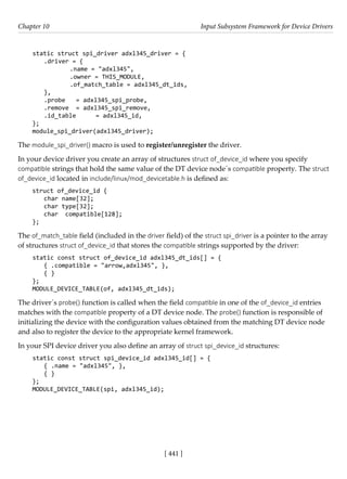 [ 441 ]
Chapter 10 Input Subsystem Framework for Device Drivers
[ 441 ]
static struct spi_driver adxl345_driver = {
.driver = {
		 .name = "adxl345",
		 .owner = THIS_MODULE,
		 .of_match_table = adxl345_dt_ids,
},
.probe = adxl345_spi_probe,
.remove = adxl345_spi_remove,
.id_table = adxl345_id,
};
module_spi_driver(adxl345_driver);
The module_spi_driver() macro is used to register/unregister the driver.
In your device driver you create an array of structures struct of_device_id where you specify
compatible strings that hold the same value of the DT device node´s compatible property. The struct
of_device_id located in include/linux/mod_devicetable.h is defined as:
struct of_device_id {
char name[32];
char type[32];
char compatible[128];
};
The of_match_table field (included in the driver field) of the struct spi_driver is a pointer to the array
of structures struct of_device_id that stores the compatible strings supported by the driver:
static const struct of_device_id adxl345_dt_ids[] = {
{ .compatible = "arrow,adxl345", },
{ }
};
MODULE_DEVICE_TABLE(of, adxl345_dt_ids);
The driver´s probe() function is called when the field compatible in one of the of_device_id entries
matches with the compatible property of a DT device node. The probe() function is responsible of
initializing the device with the configuration values obtained from the matching DT device node
and also to register the device to the appropriate kernel framework.
In your SPI device driver you also define an array of struct spi_device_id structures:
static const struct spi_device_id adxl345_id[] = {
{ .name = "adxl345", },
{ }
};
MODULE_DEVICE_TABLE(spi, adxl345_id);
 