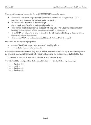 [ 443 ]
Chapter 10 Input Subsystem Framework for Device Drivers
[ 443 ]
These are the required properties for an i.MX7D DT SPI controller node:
• compatible: "fsl,imx51-ecspi" for SPI compatible with the one integrated on i.MX7D.
• reg: offset and length of the register set for the device.
• interrupts: should contain eCSPI interrupt.
• clocks: clock specifiers for both ipg and per clocks.
• clock-names: clock names should include both "ipg" and "per". See the clock consumer
binding, in Documentation/devicetree/bindings/clock/clock-bindings.txt
• dmas: DMA specifiers for tx and rx dma. See the DMA client binding, in Documentation/
devicetree/bindings/dma/dma.txt
• dma-names: DMA request names should include "tx" and "rx" if present.
And these are the optional properties:
• cs-gpios: Specifies the gpio pins to be used for chip selects.
• num-cs: Total number of chip selects.
If cs-gpios is used the number of chip selects will be increased automatically with max(cs-gpios >
hw cs). So, if for example the controller has 2 CS lines, and the cs-gpios property looks like this:
cs-gpios = <&gpio1 0 0>, <0>, <&gpio1 1 0>, <&gpio1 2 0>;
Then it should be configured so that num_chipselect = 4 with the following mapping:
cs0 : &gpio1 0 0
cs1 : native
cs2 : &gpio1 1 0
cs3 : &gpio1 2 0
 