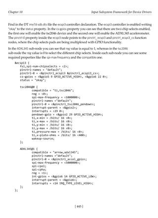 [ 445 ]
Chapter 10 Input Subsystem Framework for Device Drivers
[ 445 ]
Find in the DT imx7d-sdb.dts file the ecspi3 controller declaration. The ecspi3 controller is enabled writing
"okay" to the status property. In the cs-gpios property you can see that there are two chip selects enabled,
the first one will enable the tsc2046 device and the second one will enable the ADXL345 accelerometer.
The pinctrl-0 property inside the ecspi3 node points to the pinctrl_ ecspi3 and pinctrl_ecspi3_cs function
nodes, where the chip selects pads are being multiplexed with GPIO functionality.
In the ADXL345 sub-node you can see that reg value is equal to 1, whereas in the tsc2046
sub-node the reg value is 0 to select the different chip selects. Inside each sub-node you can see some
required properties like the spi-max-frequency and the compatible one.
&ecspi3 {
fsl,spi-num-chipselects = <2>;
pinctrl-names = "default";
pinctrl-0 = <&pinctrl_ecspi3 &pinctrl_ecspi3_cs>;
cs-gpios = <&gpio5 9 GPIO_ACTIVE_HIGH>, <&gpio6 22 0>;
status = "okay";
tsc2046@0 {
		 compatible = "ti,tsc2046";
		 reg = <0>;
		 spi-max-frequency = <1000000>;
		 pinctrl-names ="default";
		 pinctrl-0 = <&pinctrl_tsc2046_pendown>;
		 interrupt-parent = <&gpio2>;
		 interrupts = <29 0>;
		 pendown-gpio = <&gpio2 29 GPIO_ACTIVE_HIGH>;
		 ti,x-min = /bits/ 16 <0>;
		 ti,x-max = /bits/ 16 <0>;
		 ti,y-min = /bits/ 16 <0>;
		 ti,y-max = /bits/ 16 <0>;
		 ti,pressure-max = /bits/ 16 <0>;
		 ti,x-plate-ohms = /bits/ 16 <400>;
		 wakeup-source;
};
ADXL345@1 {
		 compatible = "arrow,adxl345";
		 pinctrl-names ="default";
		 pinctrl-0 = <&pinctrl_accel_gpio>;
		 spi-max-frequency = <5000000>;
		 spi-cpol;
		 spi-cpha;
		 reg = <1>;
		 int-gpios = <&gpio6 14 GPIO_ACTIVE_LOW>;
		 interrupt-parent = <&gpio6>;
		 interrupts = <14 IRQ_TYPE_LEVEL_HIGH>;
};
};
 