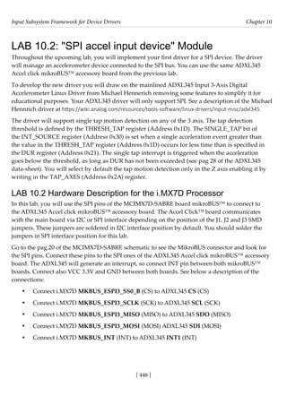Input Subsystem Framework for Device Drivers Chapter 10
[ 446 ]
LAB 10.2: "SPI accel input device" Module
Throughout the upcoming lab, you will implement your first driver for a SPI device. The driver
will manage an accelerometer device connected to the SPI bus. You can use the same ADXL345
Accel click mikroBUS™ accessory board from the previous lab.
To develop the new driver you will draw on the mainlined ADXL345 Input 3-Axis Digital
Accelerometer Linux Driver from Michael Hennerich removing some features to simplify it for
educational purposes. Your ADXL345 driver will only support SPI. See a description of the Michael
Hennrich driver at https://wiki.analog.com/resources/tools-software/linux-drivers/input-misc/adxl345.
The driver will support single tap motion detection on any of the 3 axis. The tap detection
threshold is defined by the THRESH_TAP register (Address 0x1D). The SINGLE_TAP bit of
the INT_SOURCE register (Address 0x30) is set when a single acceleration event greater than
the value in the THRESH_TAP register (Address 0x1D) occurs for less time than is specified in
the DUR register (Address 0x21). The single tap interrupt is triggered when the acceleration
goes below the threshold, as long as DUR has not been exceeded (see pag 28 of the ADXL345
data-sheet). You will select by default the tap motion detection only in the Z axis enabling it by
writing in the TAP_AXES (Address 0x2A) register.
LAB 10.2 Hardware Description for the i.MX7D Processor
In this lab, you will use the SPI pins of the MCIMX7D-SABRE board mikroBUS™ to connect to
the ADXL345 Accel click mikroBUS™ accessory board. The Accel Click™ board communicates
with the main board via I2C or SPI interface depending on the position of the J1, J2 and J3 SMD
jumpers. These jumpers are soldered in I2C interface position by default. You should solder the
jumpers in SPI interface position for this lab.
Go to the pag.20 of the MCIMX7D-SABRE schematic to see the MikroBUS connector and look for
the SPI pins. Connect these pins to the SPI ones of the ADXL345 Accel click mikroBUS™ accessory
board. The ADXL345 will generate an interrupt, so connect INT pin between both mikroBUS™
boards. Connect also VCC 3.3V and GND between both boards. See below a description of the
connections:
• Connect i.MX7D MKBUS_ESPI3_SS0_B (CS) to ADXL345 CS (CS)
• Connect i.MX7D MKBUS_ESPI3_SCLK (SCK) to ADXL345 SCL (SCK)
• Connect i.MX7D MKBUS_ESPI3_MISO (MISO) to ADXL345 SDO (MISO)
• Connect i.MX7D MKBUS_ESPI3_MOSI (MOSI) ADXL345 SDI (MOSI)
• Connect i.MX7D MKBUS_INT (INT) to ADXL345 INT1 (INT)
 