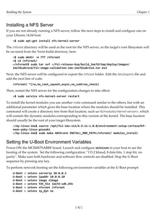 Building the System Chapter 1
[ 42 ]
Installing a NFS Server
If you are not already running a NFS server, follow the next steps to install and configure one on
your Ubuntu 14.04 host:
~$ sudo apt-get install nfs-kernel-server
The /nfsroot directory will be used as the root for the NFS server, so the target's root filesystem will
be un-tared from the Yocto build directory, here:
~$ sudo mkdir -m 777 /nfsroot
~$ cd /nfsroot/
~/nfsroot$ sudo tar xvf ~/fsl-release-bsp/build_imx7d/tmp/deploy/images/
imx7dsabresd/fsl-image-validation-imx-imx7dsabresd.tar.bz2
Next, the NFS server will be configured to export the /nfsroot folder. Edit the /etc/exports file and
add the next line of code:
/nfsroot/ *(rw,no_root_squash,async,no_subtree_check)
Then, restart the NFS server for the configuration changes to take effect:
~$ sudo service nfs-kernel-server restart
To install the kernel modules you use another make command similar to the others, but with an
additional parameter which gives the base location where the modules should be installed. This
command will create a directory tree from that location, such us lib/modules/<kernel version>, which
will contain the dynamic modules corresponding to this version of the kernel. The base location
should usually be the root of your target filesystem.
~/my-linux-imx$ source /opt/fsl-imx-x11/4.9.11-1.0.0/environment-setup-cortexa7hf-
neon-poky-linux-gnueabi
~/my-linux-imx$ sudo make ARCH=arm INSTALL_MOD_PATH=/nfsroot/ modules_install
Setting the U-Boot Environment Variables
Power ON the MCIMX7SABRE board. Launch and configure minicom in your host to see the
booting of the system. Set the following configuration: "115.2 kbaud, 8 data bits, 1 stop bit, no
parity". Make sure both hardware and software flow controls are disabled. Stop the U-Boot
sequence by pressing any key.
To perform network booting set the following environment variables at the U-Boot prompt:
U-Boot > setenv serverip 10.0.0.1
U-Boot > setenv ipaddr 10.0.0.10
U-Boot > setenv image zImage
U-Boot > setenv fdt_file imx7d-sdb.dtb
U-Boot > setenv nfsroot /nfsroot
U-Boot > setenv ip_dyn no
 