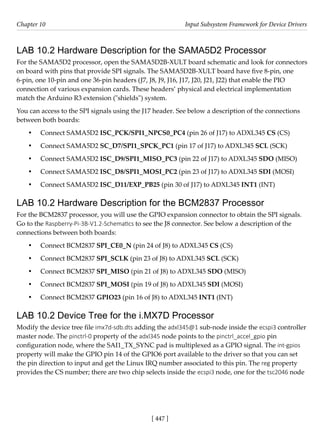 [ 447 ]
Chapter 10 Input Subsystem Framework for Device Drivers
[ 447 ]
LAB 10.2 Hardware Description for the SAMA5D2 Processor
For the SAMA5D2 processor, open the SAMA5D2B-XULT board schematic and look for connectors
on board with pins that provide SPI signals. The SAMA5D2B-XULT board have five 8-pin, one
6-pin, one 10-pin and one 36-pin headers (J7, J8, J9, J16, J17, J20, J21, J22) that enable the PIO
connection of various expansion cards. These headers’ physical and electrical implementation
match the Arduino R3 extension ("shields") system.
You can access to the SPI signals using the J17 header. See below a description of the connections
between both boards:
• Connect SAMA5D2 ISC_PCK/SPI1_NPCS0_PC4 (pin 26 of J17) to ADXL345 CS (CS)
• Connect SAMA5D2 SC_D7/SPI1_SPCK_PC1 (pin 17 of J17) to ADXL345 SCL (SCK)
• Connect SAMA5D2 ISC_D9/SPI1_MISO_PC3 (pin 22 of J17) to ADXL345 SDO (MISO)
• Connect SAMA5D2 ISC_D8/SPI1_MOSI_PC2 (pin 23 of J17) to ADXL345 SDI (MOSI)
• Connect SAMA5D2 ISC_D11/EXP_PB25 (pin 30 of J17) to ADXL345 INT1 (INT)
LAB 10.2 Hardware Description for the BCM2837 Processor
For the BCM2837 processor, you will use the GPIO expansion connector to obtain the SPI signals.
Go to the Raspberry-Pi-3B-V1.2-Schematics to see the J8 connector. See below a description of the
connections between both boards:
• Connect BCM2837 SPI_CE0_N (pin 24 of J8) to ADXL345 CS (CS)
• Connect BCM2837 SPI_SCLK (pin 23 of J8) to ADXL345 SCL (SCK)
• Connect BCM2837 SPI_MISO (pin 21 of J8) to ADXL345 SDO (MISO)
• Connect BCM2837 SPI_MOSI (pin 19 of J8) to ADXL345 SDI (MOSI)
• Connect BCM2837 GPIO23 (pin 16 of J8) to ADXL345 INT1 (INT)
LAB 10.2 Device Tree for the i.MX7D Processor
Modify the device tree file imx7d-sdb.dts adding the adxl345@1 sub-node inside the ecspi3 controller
master node. The pinctrl-0 property of the adxl345 node points to the pinctrl_accel_gpio pin
configuration node, where the SAI1_TX_SYNC pad is multiplexed as a GPIO signal. The int-gpios
property will make the GPIO pin 14 of the GPIO6 port available to the driver so that you can set
the pin direction to input and get the Linux IRQ number associated to this pin. The reg property
provides the CS number; there are two chip selects inside the ecspi3 node, one for the tsc2046 node
 