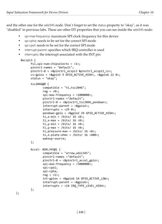 Input Subsystem Framework for Device Drivers Chapter 10
[ 448 ]
and the other one for the adxl345 node. Don´t forget to set the status property to "okay", as it was
"disabled" in previous labs. These are other DT properties that you can see inside the adxl345 node:
• spi-max-frequency: maximum SPI clock frequency for this device
• spi-cpha: needs to be set for the correct SPI mode
• spi-cpol: needs to be set for the correct SPI mode
• interrupt-parent: specifies which IRQ controller is used
• interrupts: the interrupt associated with the INT pin
&ecspi3 {
fsl,spi-num-chipselects = <1>;
pinctrl-names = "default";
pinctrl-0 = <&pinctrl_ecspi3 &pinctrl_ecspi3_cs>;
cs-gpios = <&gpio5 9 GPIO_ACTIVE_HIGH>, <&gpio6 22 0>;
status = "okay";
tsc2046@0 {
		 compatible = "ti,tsc2046";
		 reg = <0>;
		 spi-max-frequency = <1000000>;
		 pinctrl-names ="default";
		 pinctrl-0 = <&pinctrl_tsc2046_pendown>;
		 interrupt-parent = <&gpio2>;
		 interrupts = <29 0>;
		 pendown-gpio = <&gpio2 29 GPIO_ACTIVE_HIGH>;
		 ti,x-min = /bits/ 16 <0>;
		 ti,x-max = /bits/ 16 <0>;
		 ti,y-min = /bits/ 16 <0>;
		 ti,y-max = /bits/ 16 <0>;
		 ti,pressure-max = /bits/ 16 <0>;
		 ti,x-plate-ohms = /bits/ 16 <400>;
		 wakeup-source;
};
Accel: ADXL345@1 {
		 compatible = "arrow,adxl345";
		 pinctrl-names ="default";
		 pinctrl-0 = <&pinctrl_accel_gpio>;
		 spi-max-frequency = <5000000>;
		 spi-cpol;
		 spi-cpha;
		 reg = <1>;
		 int-gpios = <&gpio6 14 GPIO_ACTIVE_LOW>;
		 interrupt-parent = <&gpio6>;
		 interrupts = <14 IRQ_TYPE_LEVEL_HIGH>;
};
};
 