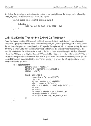 [ 449 ]
Chapter 10 Input Subsystem Framework for Device Drivers
[ 449 ]
See below the pinctrl_accel_gpio pin configuration node located inside the iomuxc node, where the
SAI1_TX_SYNC pad is multiplexed as a GPIO signal:
pinctrl_accel_gpio: pinctrl_accel_gpiogrp {
		
fsl,pins = <
		 MX7D_PAD_SAI1_TX_SYNC__GPIO6_IO14 0x2
>;
};
LAB 10.2 Device Tree for the SAMA5D2 Processor
Open the device tree file at91-sama5d2_xplained_common.dtsi and create the spi1 controller node.
The pinctrl-0 property of the spi node points to the pinctrl_spi1_default pin configuration node, where
the spi controller pads are multiplexed as SPI signals. The spi controller is enabled setting the status
property to "okay". Add now the adxl345@0 sub-node inside the spi1 controller master node. The
pinctrl-0 property of the adxl345 node points to the pinctrl_accel_gpio_default pin configuration node,
where the PB25 pad is multiplexed as a GPIO signal. The int-gpios property will make the GPIO pin
25 of the PIOB port available to the driver so that you can set the pin direction to input and get the
Linux IRQ number associated to this pin. The reg property provides the CS number; there is only
one CS inside the spi1 node.
spi1: spi@fc000000 {
		 pinctrl-names = "default";
		 pinctrl-0 = <&pinctrl_spi1_default>;
		 status = "okay";
Accel: ADXL345@0 {
			 compatible = "arrow,adxl345";
			 reg = <0>;
			 spi-max-frequency = <5000000>;
			 pinctrl-names = "default";
			 pinctrl-0 = <&pinctrl_accel_gpio_default>;
			 spi-cpol;
			 spi-cpha;
			 int-gpios = <&pioA 57 GPIO_ACTIVE_LOW>;
			 interrupt-parent = <&pioA>;
			 interrupts = <57 IRQ_TYPE_LEVEL_HIGH>;
		 };
};
 