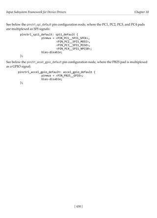 Input Subsystem Framework for Device Drivers Chapter 10
[ 450 ]
See below the pinctrl_spi_default pin configuration node, where the PC1, PC2, PC3, and PC4 pads
are multiplexed as SPI signals:
pinctrl_spi1_default: spi1_default {
		 pinmux = <PIN_PC1__SPI1_SPCK>,
			 <PIN_PC2__SPI1_MOSI>,
			 <PIN_PC3__SPI1_MISO>,
			 <PIN_PC4__SPI1_NPCS0>;
		 bias-disable;
};
See below the pinctrl_accel_gpio_default pin configuration node, where the PB25 pad is multiplexed
as a GPIO signal:
pinctrl_accel_gpio_default: accel_gpio_default {
		 pinmux = <PIN_PB25__GPIO>;
		 bias-disable;
};
 