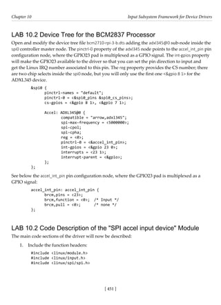 [ 451 ]
Chapter 10 Input Subsystem Framework for Device Drivers
[ 451 ]
LAB 10.2 Device Tree for the BCM2837 Processor
Open and modify the device tree file bcm2710-rpi-3-b.dts adding the adxl345@0 sub-node inside the
spi0 controller master node. The pinctrl-0 property of the adxl345 node points to the accel_int_pin pin
configuration node, where the GPIO23 pad is multiplexed as a GPIO signal. The int-gpios property
will make the GPIO23 available to the driver so that you can set the pin direction to input and
get the Linux IRQ number associated to this pin. The reg property provides the CS number; there
are two chip selects inside the spi0 node, but you will only use the first one <&gpio 8 1> for the
ADXL345 device.
&spi0 {
pinctrl-names = "default";
pinctrl-0 = <&spi0_pins &spi0_cs_pins>;
cs-gpios = <&gpio 8 1>, <&gpio 7 1>;
Accel: ADXL345@0 {
		 compatible = "arrow,adxl345";
		 spi-max-frequency = <5000000>;
		 spi-cpol;
		 spi-cpha;
		 reg = <0>;
		 pinctrl-0 = <&accel_int_pin>;
		 int-gpios = <&gpio 23 0>;
		 interrupts = <23 1>;
		 interrupt-parent = <&gpio>;
};
};
See below the accel_int_pin pin configuration node, where the GPIO23 pad is multiplexed as a
GPIO signal:
accel_int_pin: accel_int_pin {
brcm,pins = <23>;
brcm,function = <0>; /* Input */
brcm,pull = <0>; /* none */
};
LAB 10.2 Code Description of the "SPI accel input device" Module
The main code sections of the driver will now be described:
1. Include the function headers:
#include <linux/module.h>
#include <linux/input.h>
#include <linux/spi/spi.h>
 