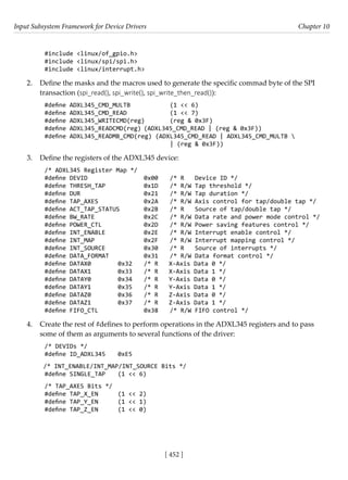 Input Subsystem Framework for Device Drivers Chapter 10
[ 452 ]
#include <linux/of_gpio.h>
#include <linux/spi/spi.h>
#include <linux/interrupt.h>
2. Define the masks and the macros used to generate the specific commad byte of the SPI
transaction (spi_read(), spi_write(), spi_write_then_read()):
#define ADXL345_CMD_MULTB		 (1 << 6)
#define ADXL345_CMD_READ		 (1 << 7)
#define ADXL345_WRITECMD(reg) (reg & 0x3F)
#define ADXL345_READCMD(reg) (ADXL345_CMD_READ | (reg & 0x3F))
#define ADXL345_READMB_CMD(reg) (ADXL345_CMD_READ | ADXL345_CMD_MULTB 
					 | (reg & 0x3F))
3. Define the registers of the ADXL345 device:
/* ADXL345 Register Map */
#define DEVID			 0x00 /* R Device ID */
#define THRESH_TAP		 0x1D /* R/W Tap threshold */
#define DUR			 0x21 /* R/W Tap duration */
#define TAP_AXES		 0x2A /* R/W Axis control for tap/double tap */
#define ACT_TAP_STATUS 0x2B /* R Source of tap/double tap */
#define BW_RATE		 0x2C /* R/W Data rate and power mode control */
#define POWER_CTL		 0x2D /* R/W Power saving features control */
#define INT_ENABLE		 0x2E /* R/W Interrupt enable control */
#define INT_MAP		 0x2F /* R/W Interrupt mapping control */
#define INT_SOURCE		 0x30 /* R Source of interrupts */
#define DATA_FORMAT		 0x31 /* R/W Data format control */
#define DATAX0		 0x32 /* R X-Axis Data 0 */
#define DATAX1		 0x33 /* R X-Axis Data 1 */
#define DATAY0		 0x34 /* R Y-Axis Data 0 */
#define DATAY1		 0x35 /* R Y-Axis Data 1 */
#define DATAZ0		 0x36 /* R Z-Axis Data 0 */
#define DATAZ1		 0x37 /* R Z-Axis Data 1 */
#define FIFO_CTL		 0x38 /* R/W FIFO control */
4. Create the rest of #defines to perform operations in the ADXL345 registers and to pass
some of them as arguments to several functions of the driver:
/* DEVIDs */
#define ID_ADXL345 0xE5
/* INT_ENABLE/INT_MAP/INT_SOURCE Bits */
#define SINGLE_TAP (1 << 6)
/* TAP_AXES Bits */
#define TAP_X_EN (1 << 2)
#define TAP_Y_EN (1 << 1)
#define TAP_Z_EN (1 << 0)
 