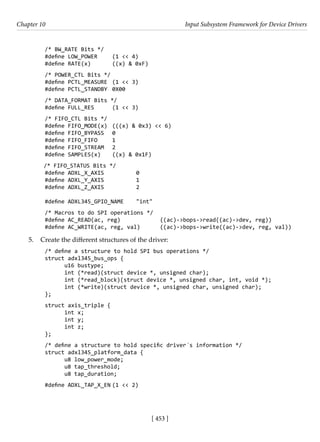 [ 453 ]
Chapter 10 Input Subsystem Framework for Device Drivers
[ 453 ]
/* BW_RATE Bits */
#define LOW_POWER (1 << 4)
#define RATE(x) ((x) & 0xF)
/* POWER_CTL Bits */
#define PCTL_MEASURE (1 << 3)
#define PCTL_STANDBY 0X00
/* DATA_FORMAT Bits */
#define FULL_RES (1 << 3)
/* FIFO_CTL Bits */
#define FIFO_MODE(x) (((x) & 0x3) << 6)
#define FIFO_BYPASS 0
#define FIFO_FIFO 1
#define FIFO_STREAM 2
#define SAMPLES(x) ((x) & 0x1F)
/* FIFO_STATUS Bits */
#define ADXL_X_AXIS		 0
#define ADXL_Y_AXIS		 1
#define ADXL_Z_AXIS		 2
#define ADXL345_GPIO_NAME "int"
/* Macros to do SPI operations */
#define AC_READ(ac, reg)		 ((ac)->bops->read((ac)->dev, reg))
#define AC_WRITE(ac, reg, val) ((ac)->bops->write((ac)->dev, reg, val))
5. Create the different structures of the driver:
/* define a structure to hold SPI bus operations */
struct adxl345_bus_ops {
u16 bustype;
int (*read)(struct device *, unsigned char);
int (*read_block)(struct device *, unsigned char, int, void *);
int (*write)(struct device *, unsigned char, unsigned char);
};
struct axis_triple {
int x;
int y;
int z;
};
/* define a structure to hold specific driver´s information */
struct adxl345_platform_data {
u8 low_power_mode;
u8 tap_threshold;
u8 tap_duration;
#define ADXL_TAP_X_EN (1 << 2)
 