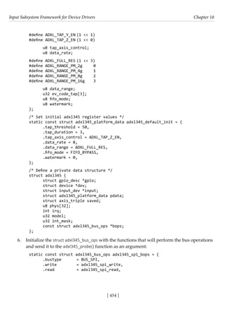 Input Subsystem Framework for Device Drivers Chapter 10
[ 454 ]
#define ADXL_TAP_Y_EN (1 << 1)
#define ADXL_TAP_Z_EN (1 << 0)
u8 tap_axis_control;
u8 data_rate;
#define ADXL_FULL_RES (1 << 3)
#define ADXL_RANGE_PM_2g 0
#define ADXL_RANGE_PM_4g 1
#define ADXL_RANGE_PM_8g 2
#define ADXL_RANGE_PM_16g 3
u8 data_range;
u32 ev_code_tap[3];
u8 fifo_mode;
u8 watermark;
};
/* Set initial adxl345 register values */
static const struct adxl345_platform_data adxl345_default_init = {
.tap_threshold = 50,
.tap_duration = 3,
.tap_axis_control = ADXL_TAP_Z_EN,
.data_rate = 8,
.data_range = ADXL_FULL_RES,
.fifo_mode = FIFO_BYPASS,
.watermark = 0,
};
/* Define a private data structure */
struct adxl345 {
struct gpio_desc *gpio;
struct device *dev;
struct input_dev *input;
struct adxl345_platform_data pdata;
struct axis_triple saved;
u8 phys[32];
int irq;
u32 model;
u32 int_mask;
const struct adxl345_bus_ops *bops;
};
6. Initialize the struct adxl345_bus_ops with the functions that will perform the bus operations
and send it to the adxl345_probe() function as an argument:
static const struct adxl345_bus_ops adxl345_spi_bops = {
.bustype = BUS_SPI,
.write		 = adxl345_spi_write,
.read		 = adxl345_spi_read,
 