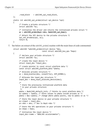 [ 455 ]
Chapter 10 Input Subsystem Framework for Device Drivers
[ 455 ]
.read_block = adxl345_spi_read_block,
};
static int adxl345_spi_probe(struct spi_device *spi)
{
/* Create a private structure */
struct adxl345 *ac;
/* initialize the driver and returns the initialized private struct */
ac = adxl345_probe(&spi->dev, &adxl345_spi_bops);
/* Attach the SPI device to the private structure */
spi_set_drvdata(spi, ac);
return 0;
}
7. See below an extract of the adxl345_probe() routine with the main lines of code commented:
struct adxl345 *adxl345_probe(struct device *dev,
			 const struct adxl345_bus_ops *bops)
{
/* declare your private structure */
struct adxl345 *ac;
/* create the input device */
struct input_dev *input_dev;
/* create pointer to const struct platform data */
const struct adxl345_platform_data *pdata;
/* Allocate private structure */
ac = devm_kzalloc(dev, sizeof(*ac), GFP_KERNEL);
/* Allocate the input_dev structure */
input_dev = devm_input_allocate_device(dev);
/*
* Store the previously initialized platform data
* in your private structure
*/
pdata = &adxl345_default_init; /* Points to const platform data */
ac->pdata = *pdata; /* Store values to pdata inside private ac */
pdata = &ac->pdata; /* change where pdata points, now to pdata in ac */
/* Store the input device in your private structure */
ac->input = input_dev;
ac->dev = dev; /* dev is &spi->dev */
/* Store the SPI operations in your private structure */
ac->bops = bops;
/* Initialize the input device */
input_dev->name = "ADXL345 accelerometer";
 