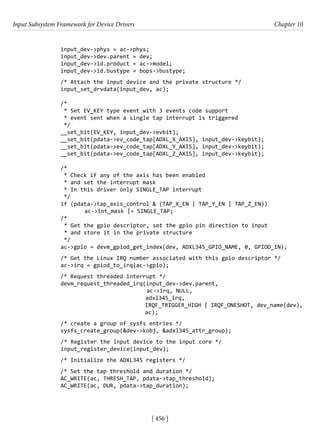 Input Subsystem Framework for Device Drivers Chapter 10
[ 456 ]
input_dev->phys = ac->phys;
input_dev->dev.parent = dev;
input_dev->id.product = ac->model;
input_dev->id.bustype = bops->bustype;
/* Attach the input device and the private structure */
input_set_drvdata(input_dev, ac);
/*
* Set EV_KEY type event with 3 events code support
* event sent when a single tap interrupt is triggered
*/
__set_bit(EV_KEY, input_dev->evbit);
__set_bit(pdata->ev_code_tap[ADXL_X_AXIS], input_dev->keybit);
__set_bit(pdata->ev_code_tap[ADXL_Y_AXIS], input_dev->keybit);
__set_bit(pdata->ev_code_tap[ADXL_Z_AXIS], input_dev->keybit);
/*
* Check if any of the axis has been enabled
* and set the interrupt mask
* In this driver only SINGLE_TAP interrupt
*/
if (pdata->tap_axis_control & (TAP_X_EN | TAP_Y_EN | TAP_Z_EN))
		 ac->int_mask |= SINGLE_TAP;
/*
* Get the gpio descriptor, set the gpio pin direction to input
* and store it in the private structure
*/
ac->gpio = devm_gpiod_get_index(dev, ADXL345_GPIO_NAME, 0, GPIOD_IN);
/* Get the Linux IRQ number associated with this gpio descriptor */
ac->irq = gpiod_to_irq(ac->gpio);
/* Request threaded interrupt */
devm_request_threaded_irq(input_dev->dev.parent,
ac->irq, NULL,
				 adxl345_irq,
IRQF_TRIGGER_HIGH | IRQF_ONESHOT, dev_name(dev),
ac);
/* create a group of sysfs entries */
sysfs_create_group(&dev->kobj, &adxl345_attr_group);
/* Register the input device to the input core */
input_register_device(input_dev);
/* Initialize the ADXL345 registers */
/* Set the tap threshold and duration */
AC_WRITE(ac, THRESH_TAP, pdata->tap_threshold);
AC_WRITE(ac, DUR, pdata->tap_duration);
 