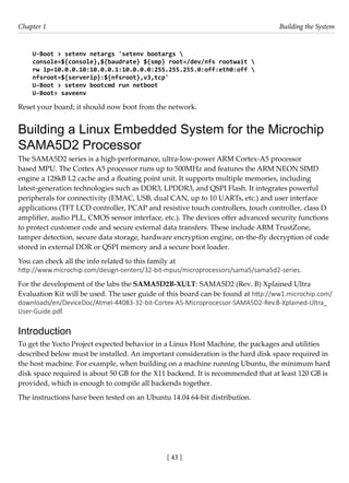 [ 43 ]
Chapter 1 Building the System
[ 43 ]
U-Boot > setenv netargs 'setenv bootargs 
console=${console},${baudrate} ${smp} root=/dev/nfs rootwait 
rw ip=10.0.0.10:10.0.0.1:10.0.0.0:255.255.255.0:off:eth0:off 
nfsroot=${serverip}:${nfsroot},v3,tcp'
U-Boot > setenv bootcmd run netboot
U-Boot> saveenv
Reset your board; it should now boot from the network.
Building a Linux Embedded System for the Microchip
SAMA5D2 Processor
The SAMA5D2 series is a high-performance, ultra-low-power ARM Cortex-A5 processor
based MPU. The Cortex A5 processor runs up to 500MHz and features the ARM NEON SIMD
engine a 128kB L2 cache and a floating point unit. It supports multiple memories, including
latest-generation technologies such as DDR3, LPDDR3, and QSPI Flash. It integrates powerful
peripherals for connectivity (EMAC, USB, dual CAN, up to 10 UARTs, etc.) and user interface
applications (TFT LCD controller, PCAP and resistive touch controllers, touch controller, class D
amplifier, audio PLL, CMOS sensor interface, etc.). The devices offer advanced security functions
to protect customer code and secure external data transfers. These include ARM TrustZone,
tamper detection, secure data storage, hardware encryption engine, on-the-fly decryption of code
stored in external DDR or QSPI memory and a secure boot loader.
You can check all the info related to this family at
http://www.microchip.com/design-centers/32-bit-mpus/microprocessors/sama5/sama5d2-series.
For the development of the labs the SAMA5D2B-XULT: SAMA5D2 (Rev. B) Xplained Ultra
Evaluation Kit will be used. The user guide of this board can be found at http://ww1.microchip.com/
downloads/en/DeviceDoc/Atmel-44083-32-bit-Cortex-A5-Microprocessor-SAMA5D2-Rev.B-Xplained-Ultra_
User-Guide.pdf.
Introduction
To get the Yocto Project expected behavior in a Linux Host Machine, the packages and utilities
described below must be installed. An important consideration is the hard disk space required in
the host machine. For example, when building on a machine running Ubuntu, the minimum hard
disk space required is about 50 GB for the X11 backend. It is recommended that at least 120 GB is
provided, which is enough to compile all backends together.
The instructions have been tested on an Ubuntu 14.04 64-bit distribution.
 