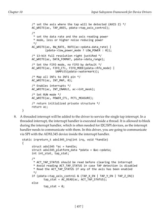 [ 457 ]
Chapter 10 Input Subsystem Framework for Device Drivers
[ 457 ]
/* set the axis where the tap will be detected (AXIS Z) */
AC_WRITE(ac, TAP_AXES, pdata->tap_axis_control);
/*
* set the data rate and the axis reading power
* mode, less or higher noise reducing power
*/
AC_WRITE(ac, BW_RATE, RATE(ac->pdata.data_rate) |
		 (pdata->low_power_mode ? LOW_POWER : 0));
/* 13-bit full resolution right justified */
AC_WRITE(ac, DATA_FORMAT, pdata->data_range);
/* Set the FIFO mode, no FIFO by default */
AC_WRITE(ac, FIFO_CTL, FIFO_MODE(pdata->fifo_mode) |
			 SAMPLES(pdata->watermark));
/* Map all INTs to INT1 pin */
AC_WRITE(ac, INT_MAP, 0);
/* Enables interrupts */
AC_WRITE(ac, INT_ENABLE, ac->int_mask);
/* Set RUN mode */
AC_WRITE(ac, POWER_CTL, PCTL_MEASURE);
/* return initialized private structure */
return ac;
}
8. A threaded interrupt will be added to the driver to service the single tap interrupt. In a
threaded interrupt, the interrupt handler is executed inside a thread. It is allowed to block
during the interrupt handler, which is often needed for I2C/SPI devices, as the interrupt
handler needs to communicate with them. In this driver, you are going to communicate
via SPI with the ADXL345 device inside the interrupt handler.
static irqreturn_t adxl345_irq(int irq, void *handle)
{
struct adxl345 *ac = handle;
struct adxl345_platform_data *pdata = &ac->pdata;
int int_stat, tap_stat;
/*
* ACT_TAP_STATUS should be read before clearing the interrupt
* Avoid reading ACT_TAP_STATUS in case TAP detection is disabled
* Read the ACT_TAP_STATUS if any of the axis has been enabled
*/
if (pdata->tap_axis_control & (TAP_X_EN | TAP_Y_EN | TAP_Z_EN))
		 tap_stat = AC_READ(ac, ACT_TAP_STATUS);
else
		 tap_stat = 0;
 