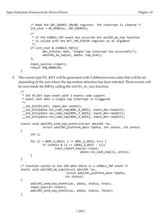 Input Subsystem Framework for Device Drivers Chapter 10
[ 458 ]
/* Read the INT_SOURCE (0x30) register. The interrupt is cleared */
int_stat = AC_READ(ac, INT_SOURCE);
/*
* if the SINGLE_TAP event has occurred the axl345_do_tap function
* is called with the ACT_TAP_STATUS register as an argument
*/
if (int_stat & (SINGLE_TAP)){
		 dev_info(ac->dev, "single tap interrupt has occurredn");
		 adxl345_do_tap(ac, pdata, tap_stat);
};
input_sync(ac->input);
return IRQ_HANDLED;
}
9. The events type EV_KEY will be generated with 3 different event codes that will be set
depending of the axis where the tap motion detection has been selected. These events will
be sent inside the ISR by calling the adxl345_do_tap() function.
/*
* Set EV_KEY type event with 3 events code support
* event sent when a single tap interrupt is triggered
*/
__set_bit(EV_KEY, input_dev->evbit);
__set_bit(pdata->ev_code_tap[ADXL_X_AXIS], input_dev->keybit);
__set_bit(pdata->ev_code_tap[ADXL_Y_AXIS], input_dev->keybit);
__set_bit(pdata->ev_code_tap[ADXL_Z_AXIS], input_dev->keybit);
static void adxl345_send_key_events(struct adxl345 *ac,
		 struct adxl345_platform_data *pdata, int status, int press)
{
int i;
for (i = ADXL_X_AXIS; i <= ADXL_Z_AXIS; i++) {
		 if (status & (1 << (ADXL_Z_AXIS - i)))
			 input_report_key(ac->input,
					 pdata->ev_code_tap[i], press);
}
}
/* Function called in the ISR when there is a SINGLE_TAP event */
static void adxl345_do_tap(struct adxl345 *ac,
			 struct adxl345_platform_data *pdata,
int status)
{
adxl345_send_key_events(ac, pdata, status, true);
input_sync(ac->input);
adxl345_send_key_events(ac, pdata, status, false);
}
 